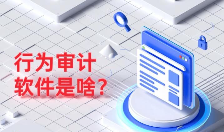 行为审计软件是什么?哪个好用?用这7款软件,员工管理易如反掌